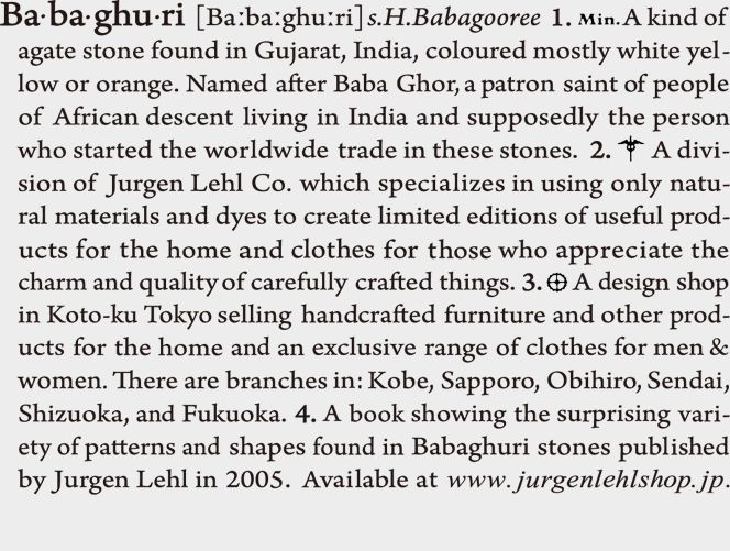 Babaghuri:
1. A kind of agate stone found in Gujarat, India, coloured mostly white yellow or orange. Named after Baba Ghor, a patron saint of people of African descent living in India and supposedly the person who started the worldwide trade in these stones.
2. A division of Jurgen Lehl Co. which specializes in using only natural materials and dyes to create limited editions of useful products for the home and clothes for those who appreciate the charm and quality of carefully crafted things.
3. A design shop in Koto-ku Tokyo selling handcrafted furniture and other products for the home and an exclusive range of clothes for men & women. There are branches in: Kobe, Sapporo, Obihiro, Sendai, Shizuoka, and Fukuoka.
4. A book showing the surprising variety of patterns and shapes found in Babaghuri stones published by Jurgen Lehl in 2005. Available at www.jurgenlehlshop.jp.
