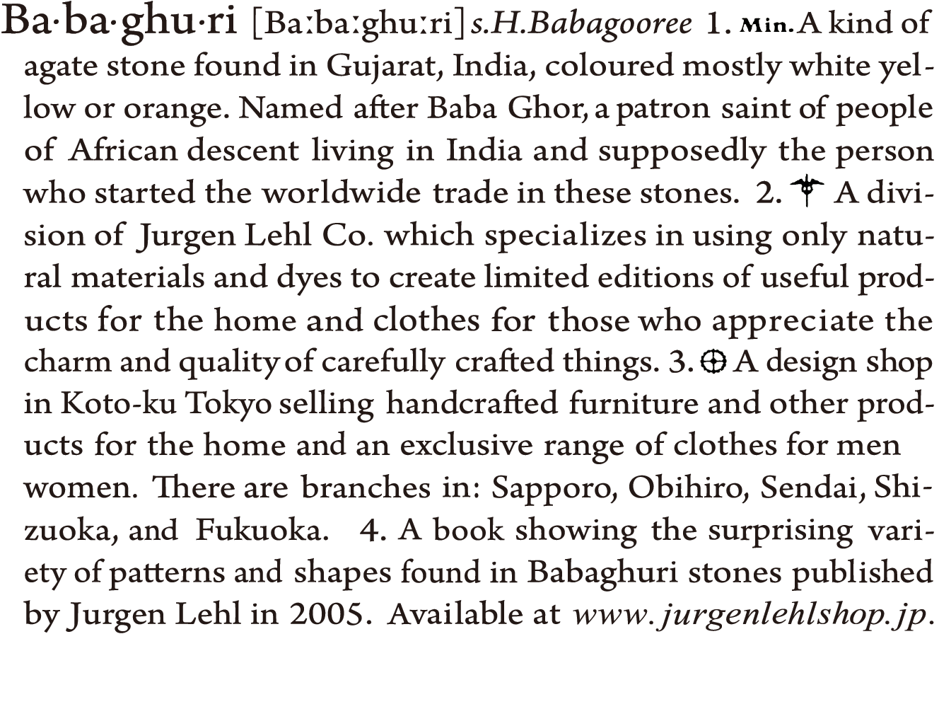 Babaghuri:
1. A kind of agate stone found in Gujarat, India, coloured mostly white yellow or orange. Named after Baba Ghor, a patron saint of people of African descent living in India and supposedly the person who started the worldwide trade in these stones.
2. A division of Jurgen Lehl Co. which specializes in using only natural materials and dyes to create limited editions of useful products for the home and clothes for those who appreciate the charm and quality of carefully crafted things.
3. A design shop in Koto-ku Tokyo selling handcrafted furniture and other products for the home and an exclusive range of clothes for men & women. There are branches in: Kobe, Sapporo, Obihiro, Sendai, Shizuoka, and Fukuoka.
4. A book showing the surprising variety of patterns and shapes found in Babaghuri stones published by Jurgen Lehl in 2005. Available at www.jurgenlehlshop.jp.
