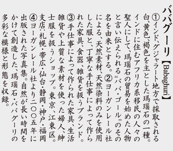 ババグーリ:
1. インド、グジャラート地方で採取される白、黄色、 褐色を主とした瑪瑙石の一種。 インドに住むアフリカ系移民の人々の聖人にして、 瑪瑙石の貿易を始めた人物と言い伝えられる ババ・ゴール のその名を由来とする。
2. ヨーガンレール社による、 天然素材、 天然染料のみを使用した服と、 丁寧な手仕事によって作られた家具、 食器、雑貨を扱うブランド。
3. 手仕事によって作られた家具、 生活雑貨や上質な素材を使った婦人、 紳士服を扱うショップ。 東京、江東区。 支店:札幌・帯広・仙台・静岡・神戸・福岡
4. ヨーガンレール社より2005年に出版された写真集。 自然が長い時間をかけて創造した、 瑪瑙石・ババグーリの多彩な模様と形態を収録。
